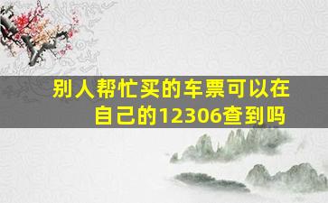 别人帮忙买的车票可以在自己的12306查到吗