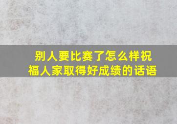 别人要比赛了怎么样祝福人家取得好成绩的话语