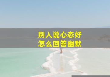 别人说心态好怎么回答幽默