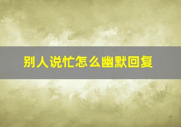 别人说忙怎么幽默回复