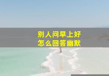 别人问早上好怎么回答幽默