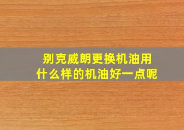 别克威朗更换机油用什么样的机油好一点呢