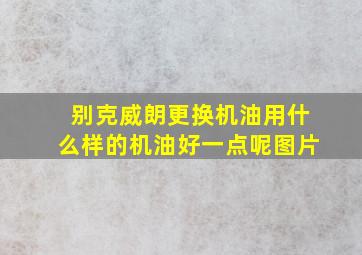 别克威朗更换机油用什么样的机油好一点呢图片