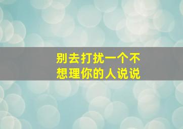 别去打扰一个不想理你的人说说