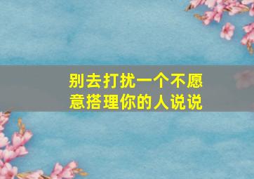 别去打扰一个不愿意搭理你的人说说