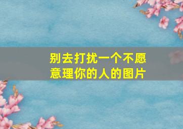 别去打扰一个不愿意理你的人的图片