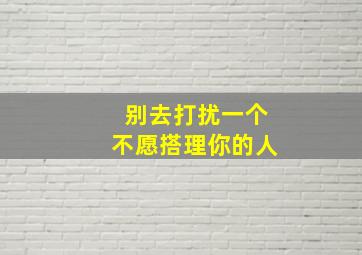 别去打扰一个不愿搭理你的人