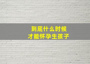 到底什么时候才能怀孕生孩子