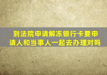 到法院申请解冻银行卡要申请人和当事人一起去办理对吗