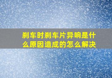 刹车时刹车片异响是什么原因造成的怎么解决