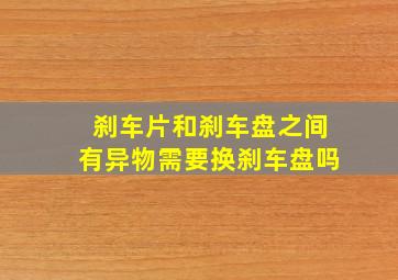 刹车片和刹车盘之间有异物需要换刹车盘吗