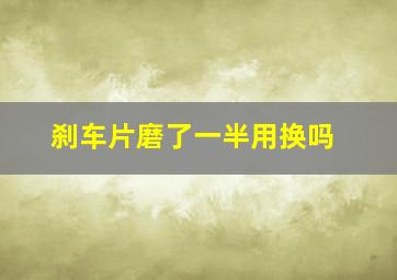 刹车片磨了一半用换吗