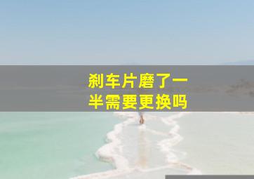 刹车片磨了一半需要更换吗