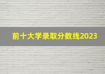 前十大学录取分数线2023