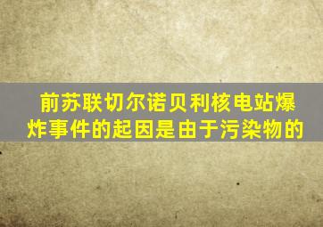 前苏联切尔诺贝利核电站爆炸事件的起因是由于污染物的