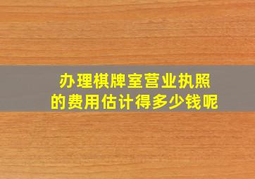 办理棋牌室营业执照的费用估计得多少钱呢