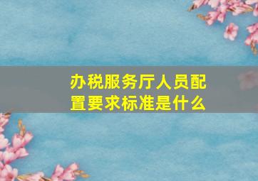 办税服务厅人员配置要求标准是什么