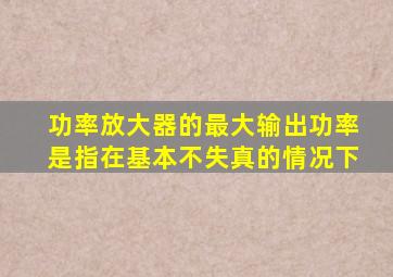 功率放大器的最大输出功率是指在基本不失真的情况下