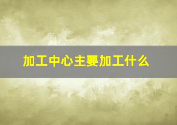 加工中心主要加工什么