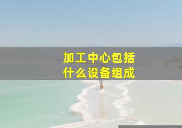 加工中心包括什么设备组成