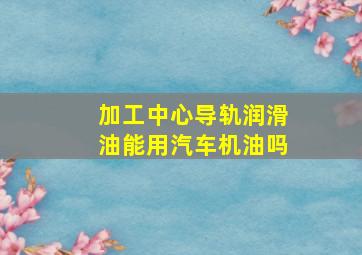 加工中心导轨润滑油能用汽车机油吗