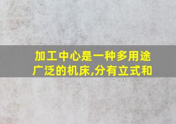 加工中心是一种多用途广泛的机床,分有立式和