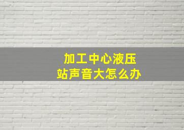 加工中心液压站声音大怎么办