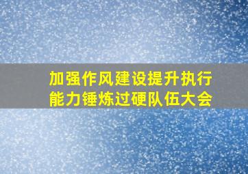 加强作风建设提升执行能力锤炼过硬队伍大会