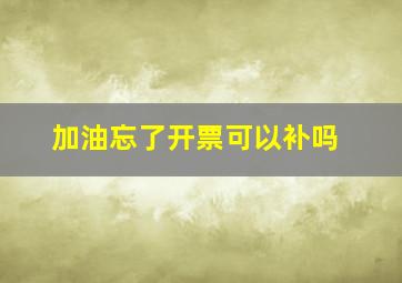 加油忘了开票可以补吗