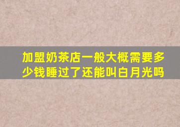 加盟奶茶店一般大概需要多少钱睡过了还能叫白月光吗