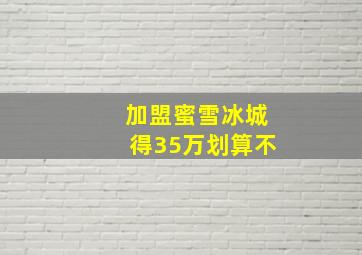 加盟蜜雪冰城得35万划算不