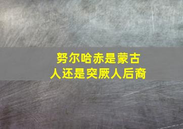 努尔哈赤是蒙古人还是突厥人后裔