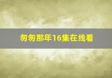 匆匆那年16集在线看