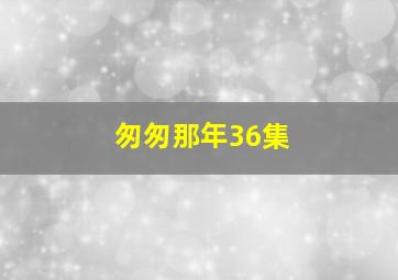 匆匆那年36集