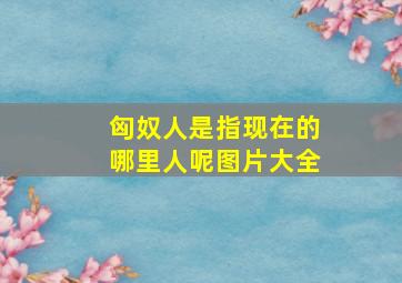 匈奴人是指现在的哪里人呢图片大全