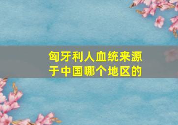 匈牙利人血统来源于中国哪个地区的