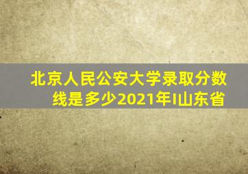 北京人民公安大学录取分数线是多少2021年I山东省