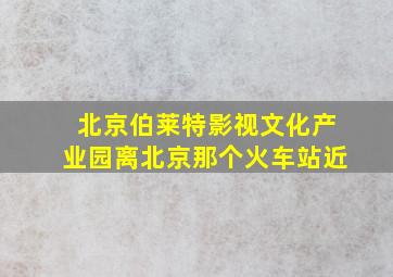 北京伯莱特影视文化产业园离北京那个火车站近