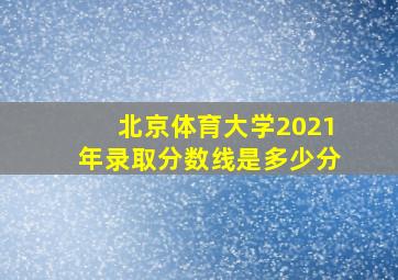 北京体育大学2021年录取分数线是多少分