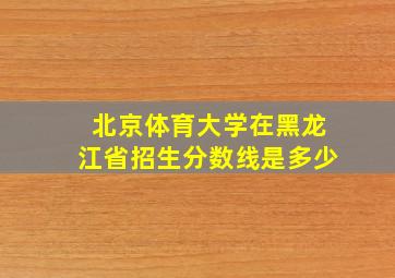 北京体育大学在黑龙江省招生分数线是多少