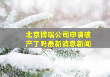 北京博瑞公司申请破产了吗最新消息新闻