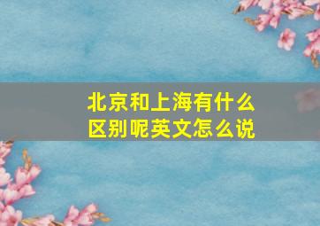 北京和上海有什么区别呢英文怎么说