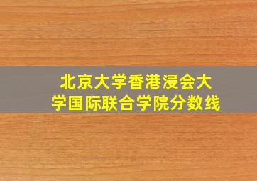 北京大学香港浸会大学国际联合学院分数线