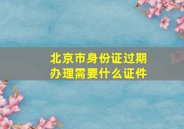 北京市身份证过期办理需要什么证件