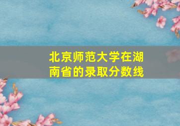 北京师范大学在湖南省的录取分数线