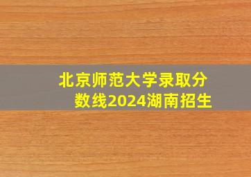 北京师范大学录取分数线2024湖南招生