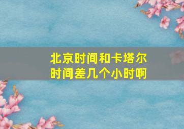 北京时间和卡塔尔时间差几个小时啊