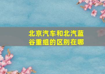 北京汽车和北汽蓝谷重组的区别在哪