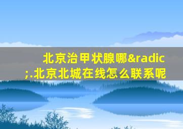 北京治甲状腺哪√.北京北城在线怎么联系呢