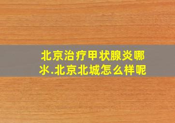 北京治疗甲状腺炎哪氺.北京北城怎么样呢